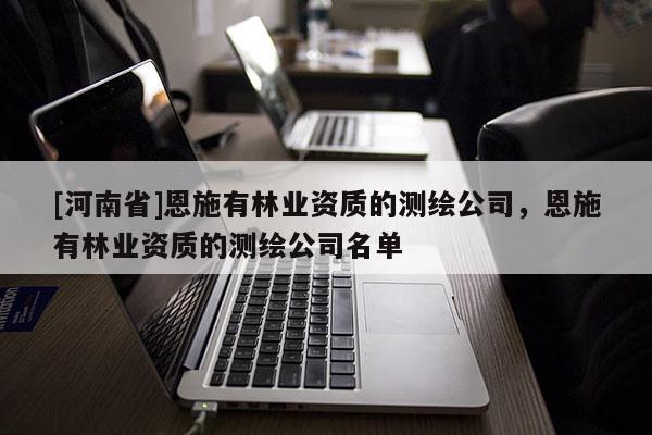 [河南省]恩施有林業(yè)資質(zhì)的測繪公司，恩施有林業(yè)資質(zhì)的測繪公司名單