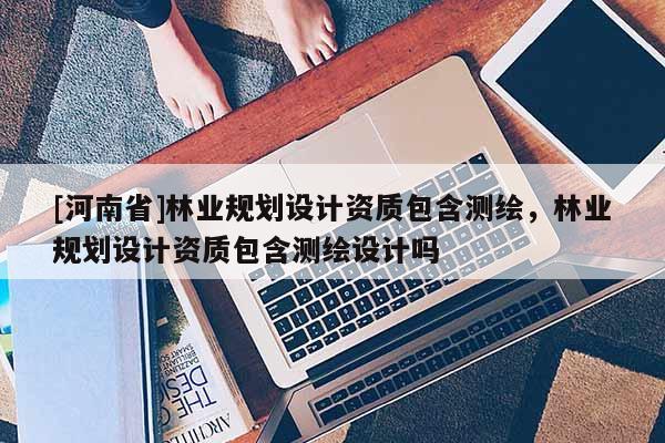 [河南省]林業(yè)規(guī)劃設(shè)計(jì)資質(zhì)包含測繪，林業(yè)規(guī)劃設(shè)計(jì)資質(zhì)包含測繪設(shè)計(jì)嗎