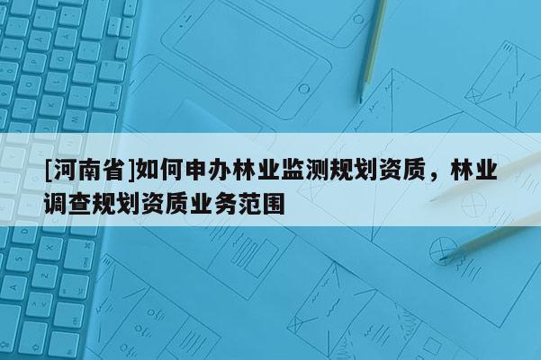 [河南省]如何申辦林業(yè)監(jiān)測規(guī)劃資質(zhì)，林業(yè)調(diào)查規(guī)劃資質(zhì)業(yè)務(wù)范圍
