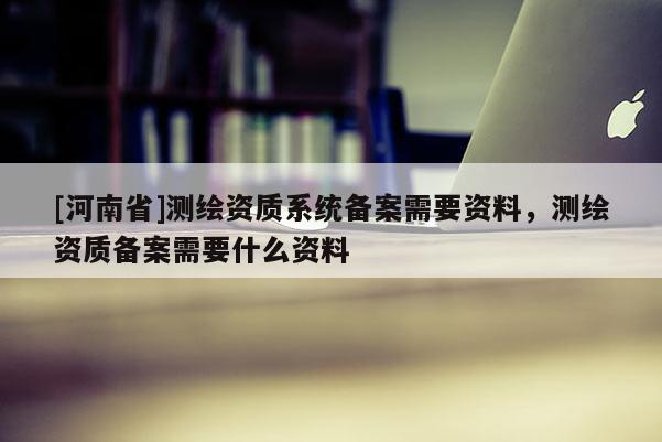 [河南省]測(cè)繪資質(zhì)系統(tǒng)備案需要資料，測(cè)繪資質(zhì)備案需要什么資料
