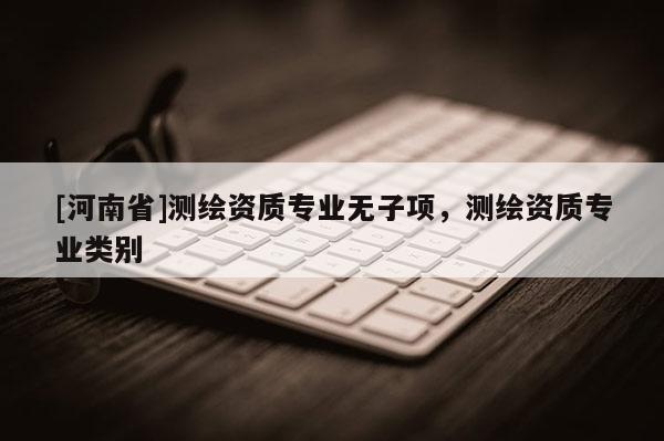 [河南省]測繪資質(zhì)專業(yè)無子項(xiàng)，測繪資質(zhì)專業(yè)類別