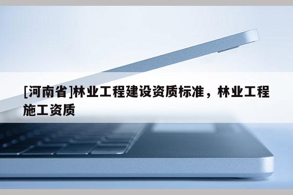 [河南省]林業(yè)工程建設資質(zhì)標準，林業(yè)工程施工資質(zhì)