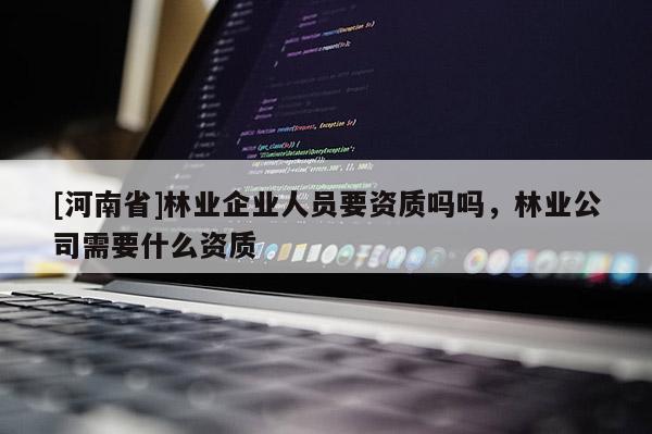 [河南省]林業(yè)企業(yè)人員要資質(zhì)嗎嗎，林業(yè)公司需要什么資質(zhì)