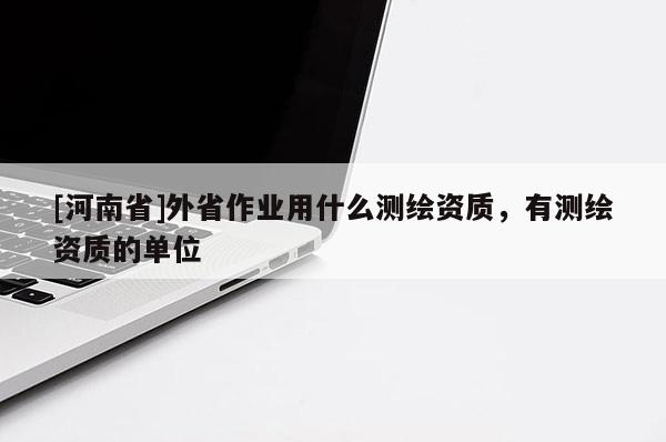 [河南省]外省作業(yè)用什么測繪資質(zhì)，有測繪資質(zhì)的單位