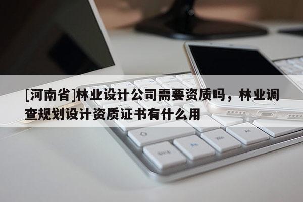 [河南省]林業(yè)設(shè)計公司需要資質(zhì)嗎，林業(yè)調(diào)查規(guī)劃設(shè)計資質(zhì)證書有什么用