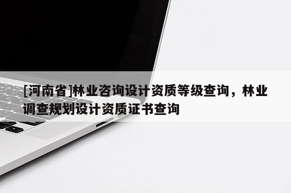[河南省]林業(yè)咨詢設(shè)計資質(zhì)等級查詢，林業(yè)調(diào)查規(guī)劃設(shè)計資質(zhì)證書查詢