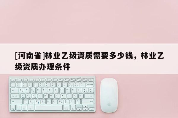 [河南省]林業(yè)乙級資質(zhì)需要多少錢，林業(yè)乙級資質(zhì)辦理條件
