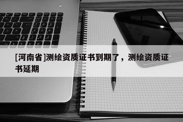 [河南省]測繪資質(zhì)證書到期了，測繪資質(zhì)證書延期