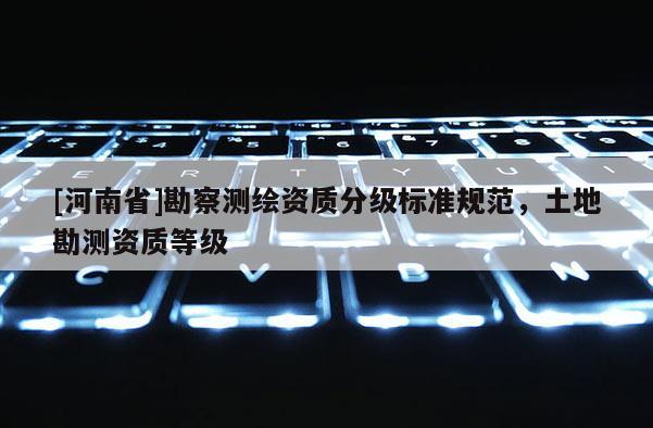 [河南省]勘察測(cè)繪資質(zhì)分級(jí)標(biāo)準(zhǔn)規(guī)范，土地勘測(cè)資質(zhì)等級(jí)