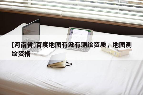 [河南省]百度地圖有沒有測繪資質(zhì)，地圖測繪資格