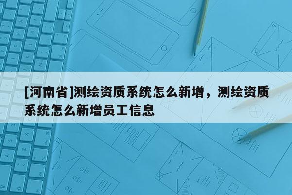 [河南省]測繪資質(zhì)系統(tǒng)怎么新增，測繪資質(zhì)系統(tǒng)怎么新增員工信息