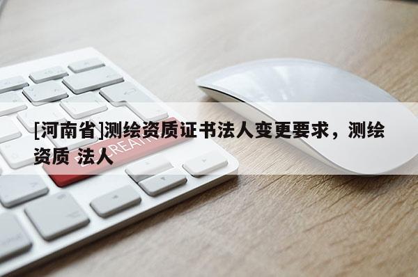 [河南省]測繪資質(zhì)證書法人變更要求，測繪資質(zhì) 法人