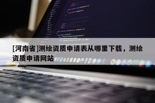 [河南省]測(cè)繪資質(zhì)申請(qǐng)表從哪里下載，測(cè)繪資質(zhì)申請(qǐng)網(wǎng)站