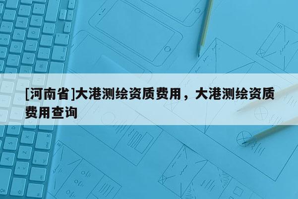 [河南省]大港測(cè)繪資質(zhì)費(fèi)用，大港測(cè)繪資質(zhì)費(fèi)用查詢(xún)