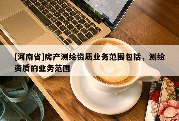 [河南省]房產(chǎn)測(cè)繪資質(zhì)業(yè)務(wù)范圍包括，測(cè)繪資質(zhì)的業(yè)務(wù)范圍