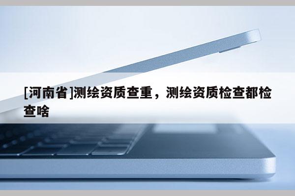 [河南省]測(cè)繪資質(zhì)查重，測(cè)繪資質(zhì)檢查都檢查啥