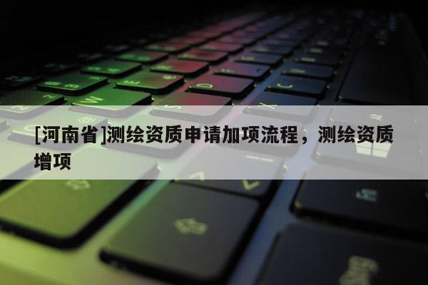 [河南省]測繪資質(zhì)申請加項(xiàng)流程，測繪資質(zhì)增項(xiàng)