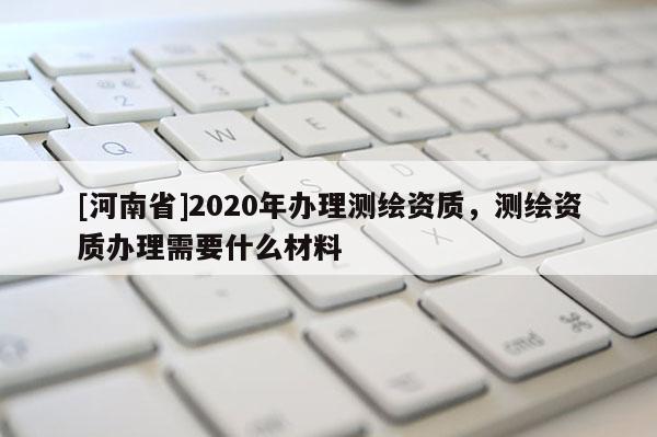[河南省]2020年辦理測(cè)繪資質(zhì)，測(cè)繪資質(zhì)辦理需要什么材料