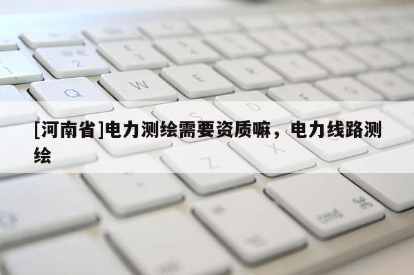 [河南省]電力測(cè)繪需要資質(zhì)嘛，電力線路測(cè)繪