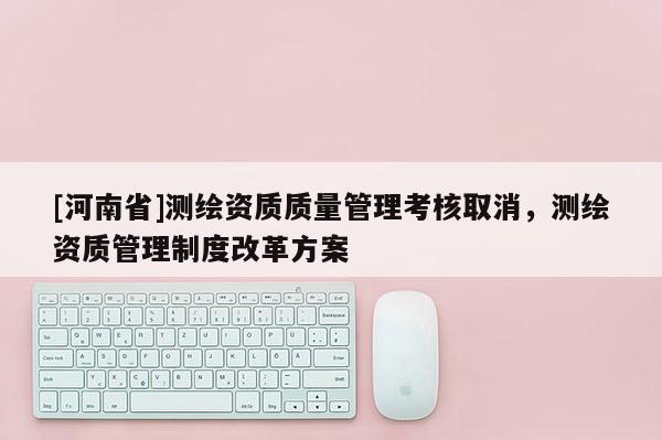 [河南省]測(cè)繪資質(zhì)質(zhì)量管理考核取消，測(cè)繪資質(zhì)管理制度改革方案