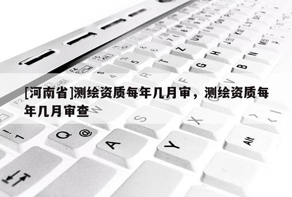 [河南省]測繪資質(zhì)每年幾月審，測繪資質(zhì)每年幾月審查