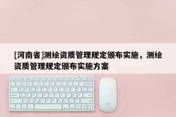 [河南省]測(cè)繪資質(zhì)管理規(guī)定頒布實(shí)施，測(cè)繪資質(zhì)管理規(guī)定頒布實(shí)施方案