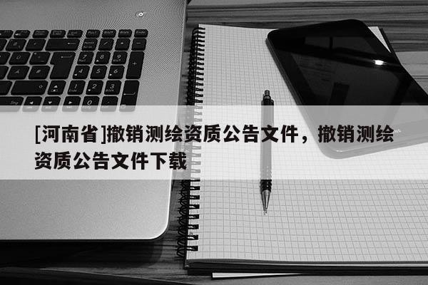 [河南省]撤銷測繪資質(zhì)公告文件，撤銷測繪資質(zhì)公告文件下載