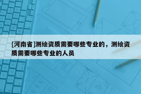 [河南省]測(cè)繪資質(zhì)需要哪些專業(yè)的，測(cè)繪資質(zhì)需要哪些專業(yè)的人員
