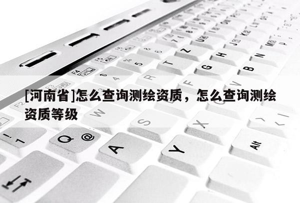 [河南省]怎么查詢測繪資質(zhì)，怎么查詢測繪資質(zhì)等級