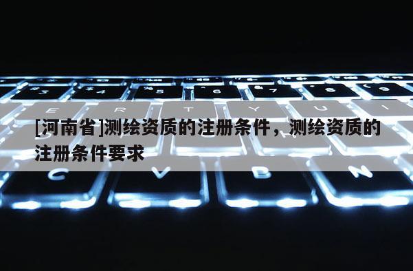 [河南省]測繪資質(zhì)的注冊條件，測繪資質(zhì)的注冊條件要求