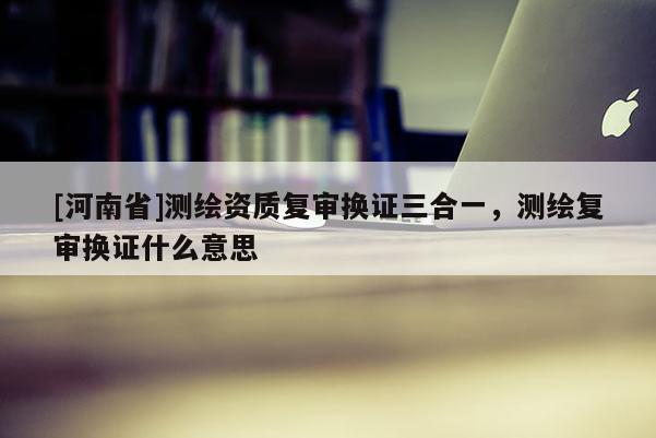 [河南省]測繪資質(zhì)復(fù)審換證三合一，測繪復(fù)審換證什么意思
