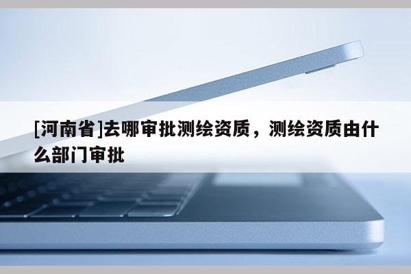 [河南省]去哪審批測繪資質(zhì)，測繪資質(zhì)由什么部門審批