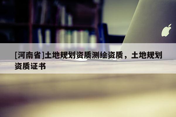 [河南省]土地規(guī)劃資質(zhì)測繪資質(zhì)，土地規(guī)劃資質(zhì)證書
