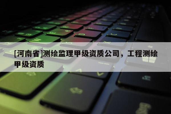 [河南省]測(cè)繪監(jiān)理甲級(jí)資質(zhì)公司，工程測(cè)繪甲級(jí)資質(zhì)