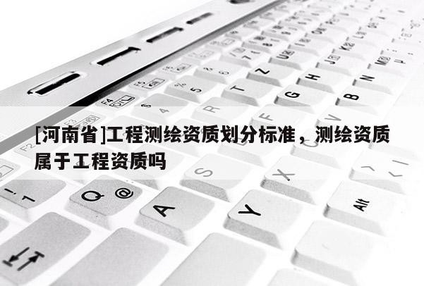 [河南省]工程測(cè)繪資質(zhì)劃分標(biāo)準(zhǔn)，測(cè)繪資質(zhì)屬于工程資質(zhì)嗎