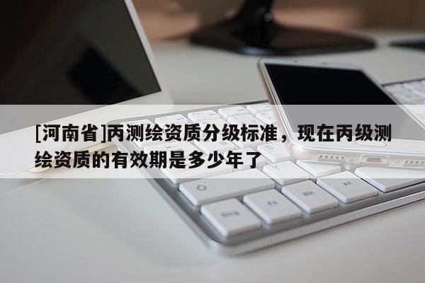 [河南省]丙測繪資質(zhì)分級標準，現(xiàn)在丙級測繪資質(zhì)的有效期是多少年了