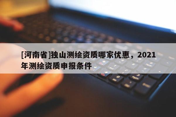 [河南省]獨(dú)山測(cè)繪資質(zhì)哪家優(yōu)惠，2021年測(cè)繪資質(zhì)申報(bào)條件
