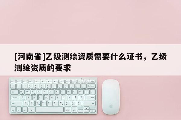 [河南省]乙級(jí)測(cè)繪資質(zhì)需要什么證書(shū)，乙級(jí)測(cè)繪資質(zhì)的要求