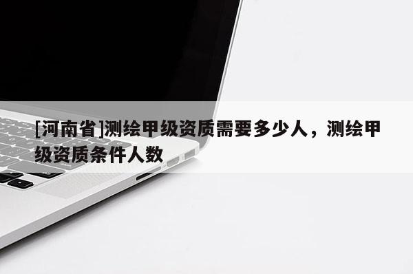 [河南省]測(cè)繪甲級(jí)資質(zhì)需要多少人，測(cè)繪甲級(jí)資質(zhì)條件人數(shù)