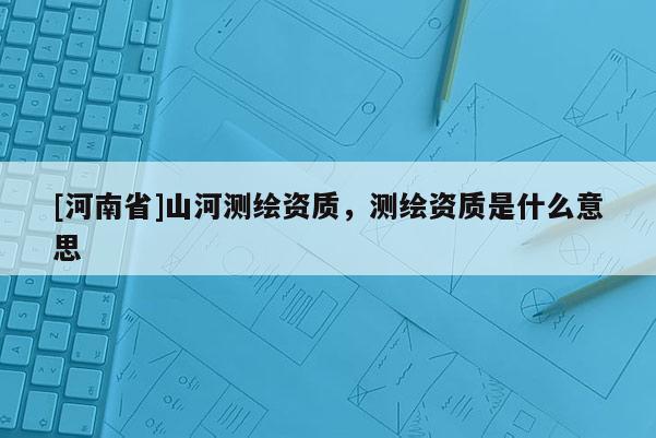 [河南省]山河測繪資質(zhì)，測繪資質(zhì)是什么意思