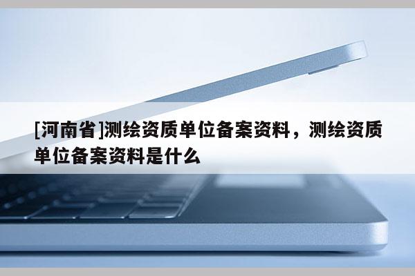 [河南省]測繪資質(zhì)單位備案資料，測繪資質(zhì)單位備案資料是什么