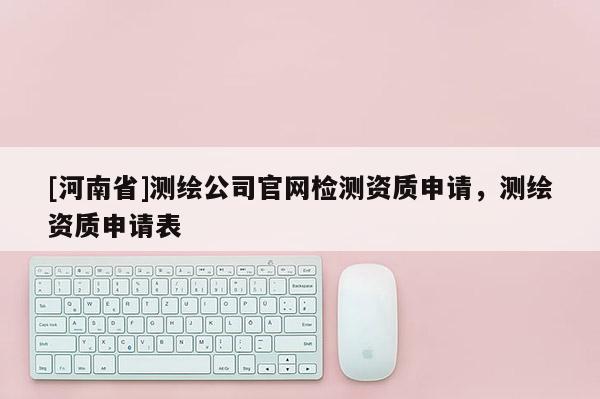 [河南省]測繪公司官網(wǎng)檢測資質(zhì)申請，測繪資質(zhì)申請表