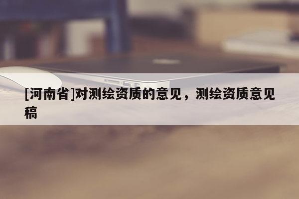 [河南省]對(duì)測(cè)繪資質(zhì)的意見(jiàn)，測(cè)繪資質(zhì)意見(jiàn)稿