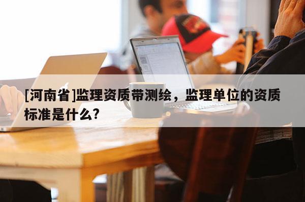 [河南省]監(jiān)理資質(zhì)帶測繪，監(jiān)理單位的資質(zhì)標準是什么?