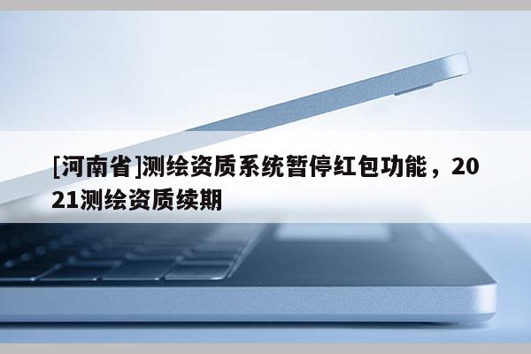 [河南省]測繪資質(zhì)系統(tǒng)暫停紅包功能，2021測繪資質(zhì)續(xù)期