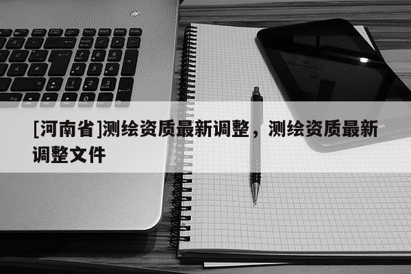 [河南省]測(cè)繪資質(zhì)最新調(diào)整，測(cè)繪資質(zhì)最新調(diào)整文件