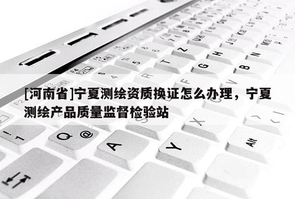 [河南省]寧夏測(cè)繪資質(zhì)換證怎么辦理，寧夏測(cè)繪產(chǎn)品質(zhì)量監(jiān)督檢驗(yàn)站