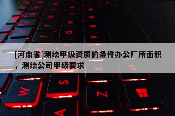 [河南省]測(cè)繪甲級(jí)資質(zhì)的條件辦公廠所面積，測(cè)繪公司甲級(jí)要求
