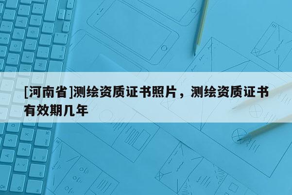 [河南省]測繪資質(zhì)證書照片，測繪資質(zhì)證書有效期幾年