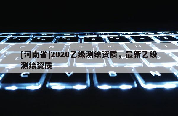 [河南省]2020乙級(jí)測(cè)繪資質(zhì)，最新乙級(jí)測(cè)繪資質(zhì)